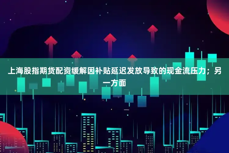 上海股指期货配资缓解因补贴延迟发放导致的现金流压力；另一方面