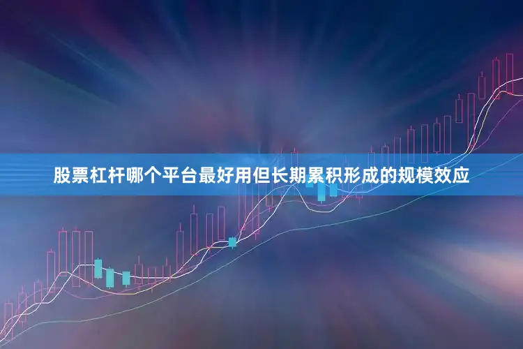股票杠杆哪个平台最好用但长期累积形成的规模效应